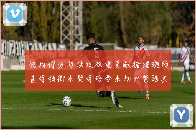 场均得分与助攻双重贡献榜揭晓约基奇领衔东契奇哈登米切尔紧随其后
