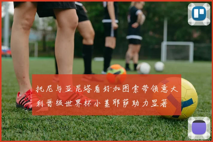 托尼与亚昆塔看好加图索带领意大利晋级世界杯小基耶萨助力显著