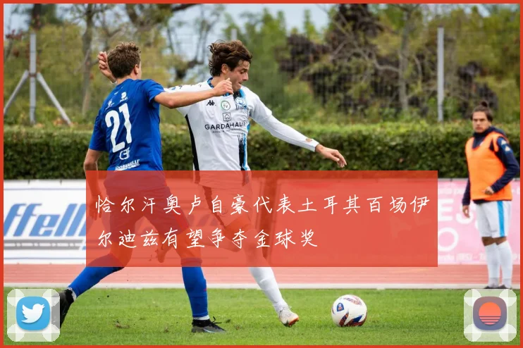 恰尔汗奥卢自豪代表土耳其百场伊尔迪兹有望争夺金球奖