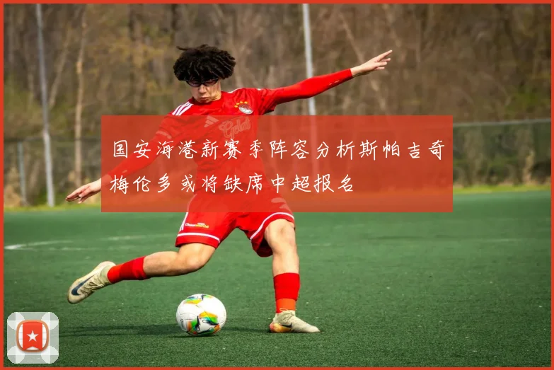 国安海港新赛季阵容分析斯帕吉奇梅伦多或将缺席中超报名