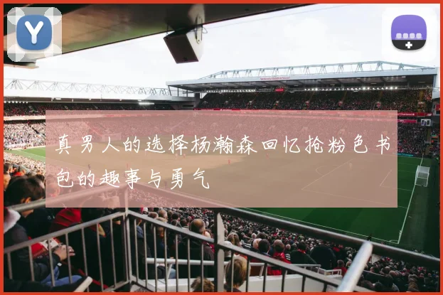 真男人的选择杨瀚森回忆抢粉色书包的趣事与勇气