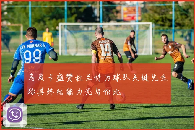 乌度卡盛赞杜兰特为球队关键先生称其终结能力无与伦比