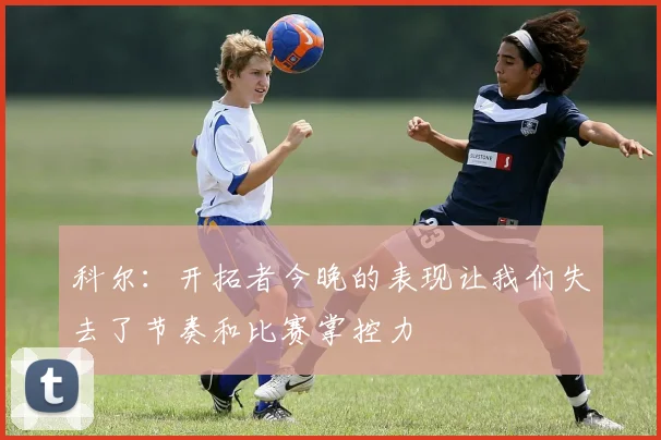 科尔：开拓者今晚的表现让我们失去了节奏和比赛掌控力