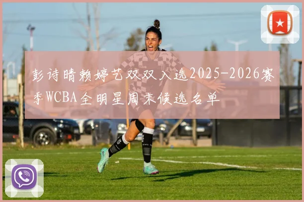 彭诗晴赖婷艺双双入选2025-2026赛季WCBA全明星周末候选名单