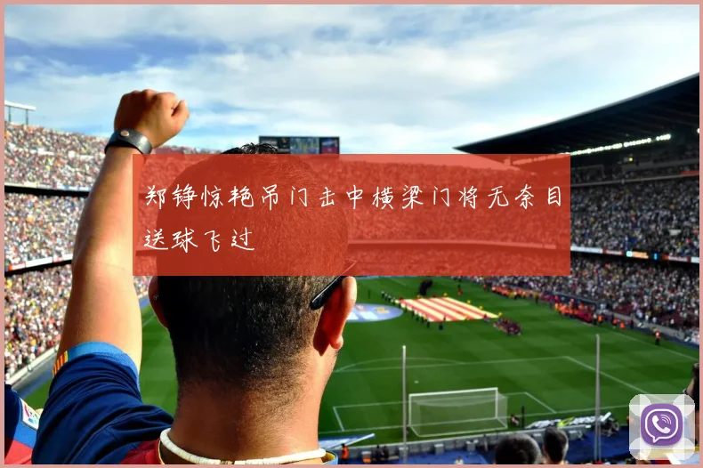 郑铮惊艳吊门击中横梁门将无奈目送球飞过