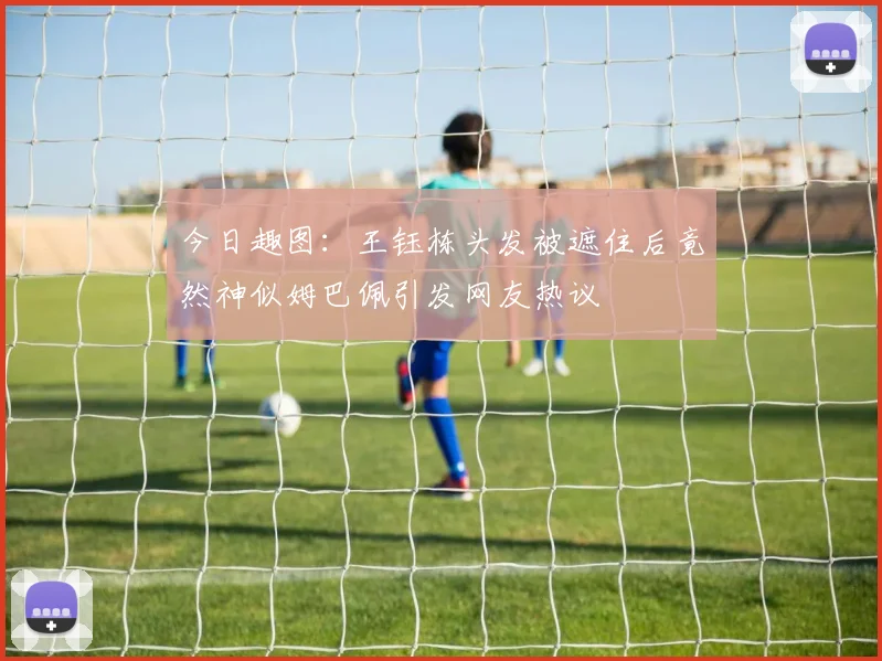 今日趣图：王钰栋头发被遮住后竟然神似姆巴佩引发网友热议