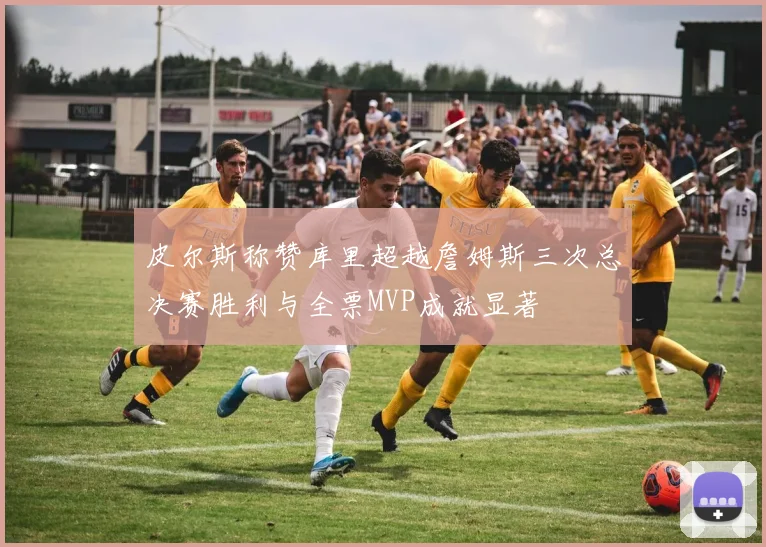 皮尔斯称赞库里超越詹姆斯三次总决赛胜利与全票MVP成就显著