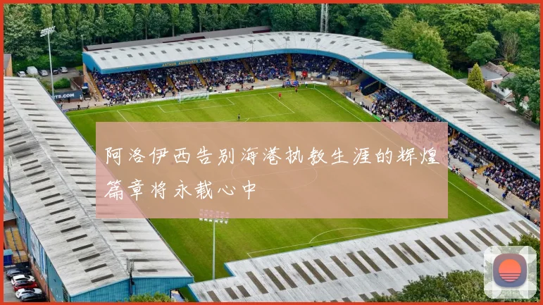 阿洛伊西告别海港执教生涯的辉煌篇章将永载心中