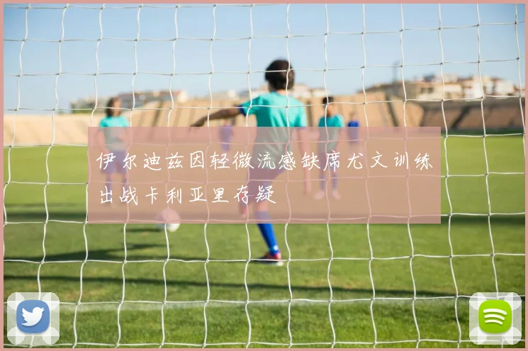 伊尔迪兹因轻微流感缺席尤文训练出战卡利亚里存疑