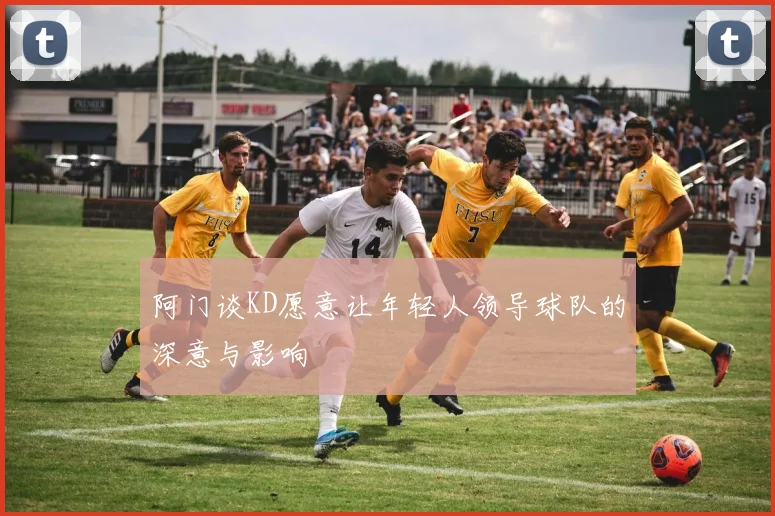 阿门谈KD愿意让年轻人领导球队的深意与影响