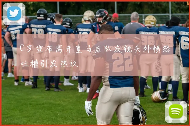 C罗宣布离开皇马后队友镜头外愤怒吐槽引发热议