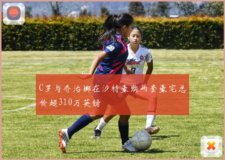 C罗与乔治娜在沙特豪购两套豪宅总价超310万英镑