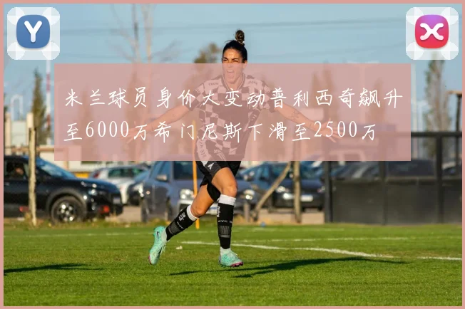 米兰球员身价大变动普利西奇飙升至6000万希门尼斯下滑至2500万