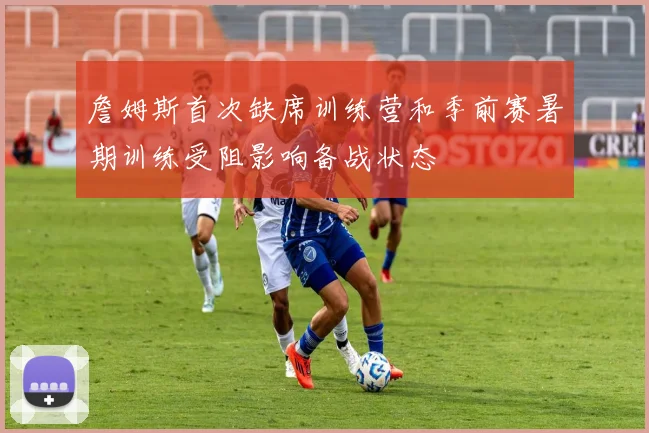 詹姆斯首次缺席训练营和季前赛暑期训练受阻影响备战状态