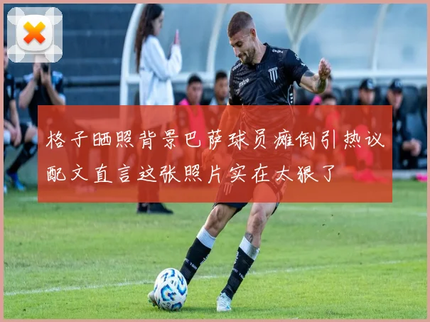 格子晒照背景巴萨球员瘫倒引热议配文直言这张照片实在太狠了