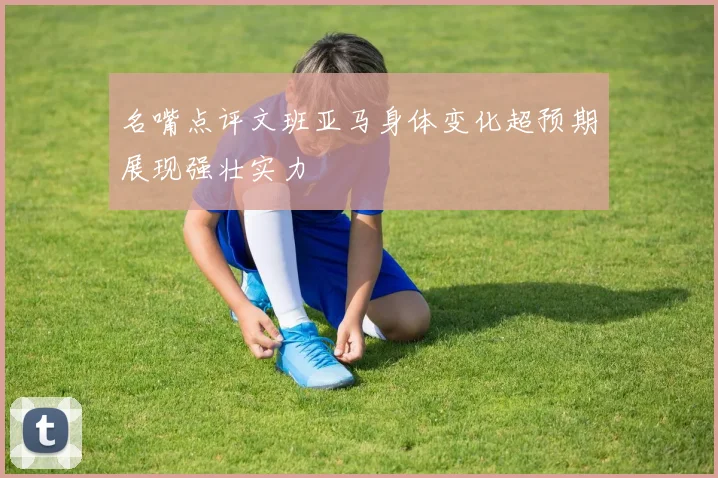 名嘴点评文班亚马身体变化超预期展现强壮实力