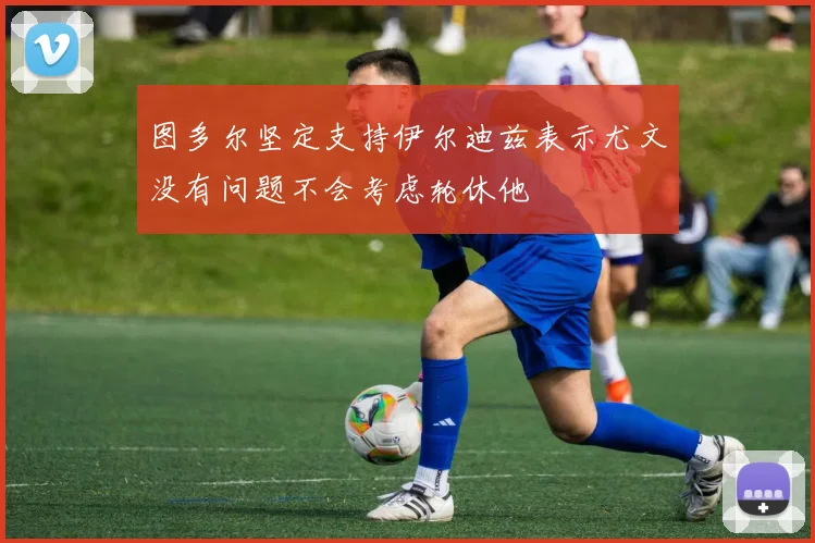 图多尔坚定支持伊尔迪兹表示尤文没有问题不会考虑轮休他