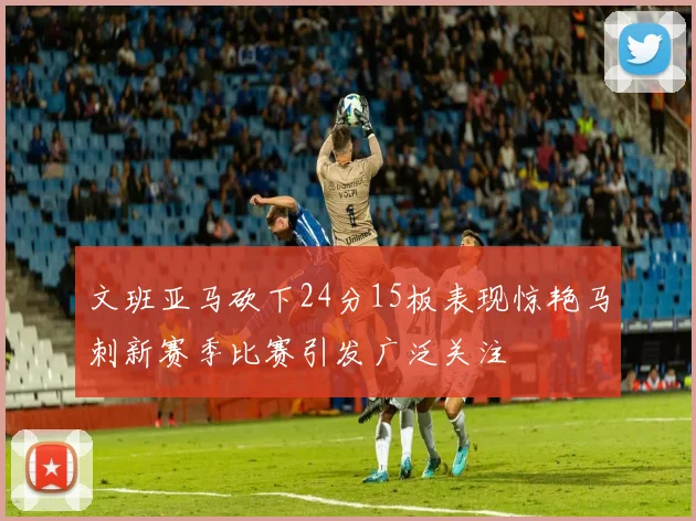 文班亚马砍下24分15板表现惊艳马刺新赛季比赛引发广泛关注