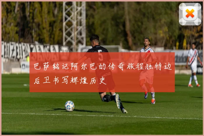 巴萨铭记阿尔巴的传奇旅程独特边后卫书写辉煌历史