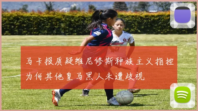 马卡报质疑维尼修斯种族主义指控为何其他皇马黑人未遭歧视