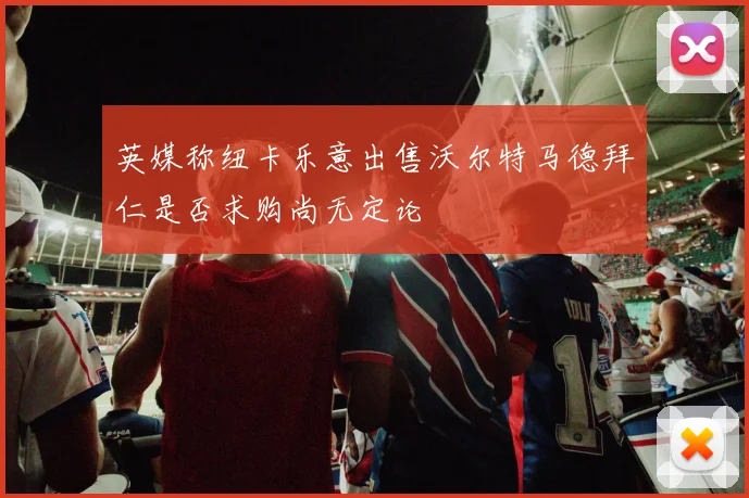 英媒称纽卡乐意出售沃尔特马德拜仁是否求购尚无定论