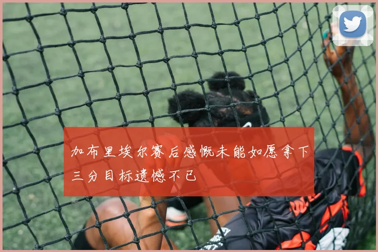 加布里埃尔赛后感慨未能如愿拿下三分目标遗憾不已