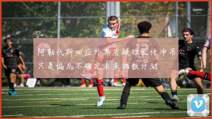 阿勒代斯回应外界质疑称长传冲吊只是偏见不确定未来执教计划