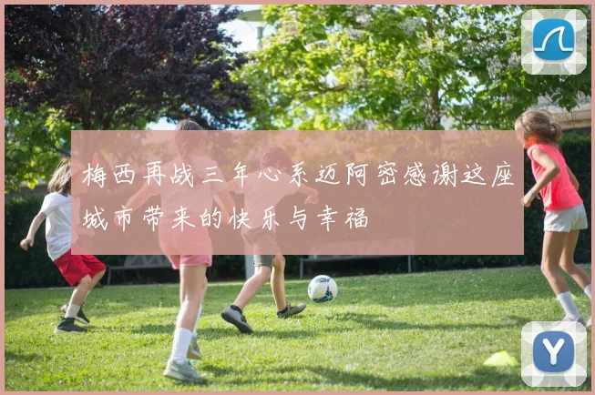 梅西再战三年心系迈阿密感谢这座城市带来的快乐与幸福