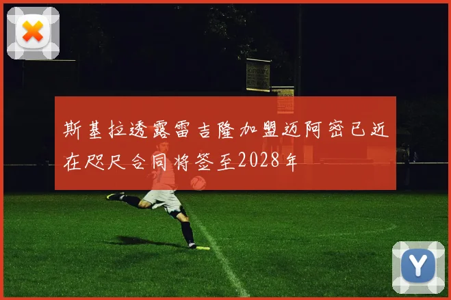 斯基拉透露雷吉隆加盟迈阿密已近在咫尺合同将签至2028年