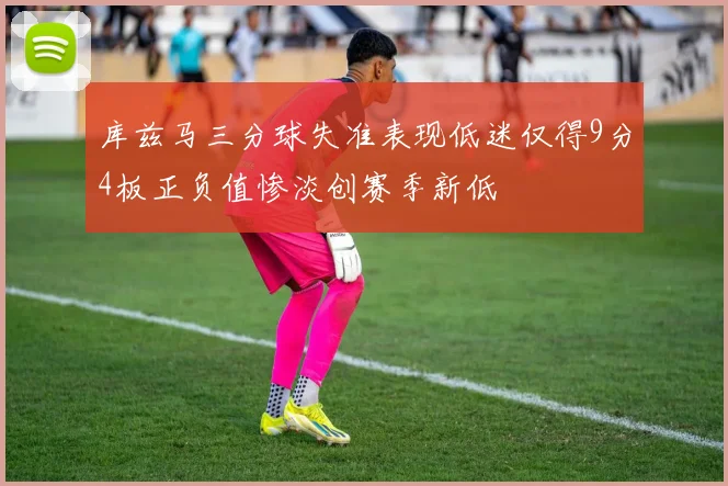库兹马三分球失准表现低迷仅得9分4板正负值惨淡创赛季新低