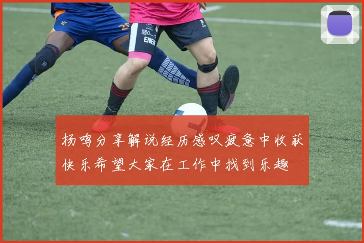 杨鸣分享解说经历感叹疲惫中收获快乐希望大家在工作中找到乐趣