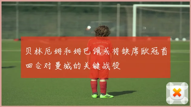 贝林厄姆和姆巴佩或将缺席欧冠首回合对曼城的关键战役