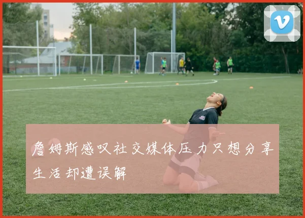 詹姆斯感叹社交媒体压力只想分享生活却遭误解