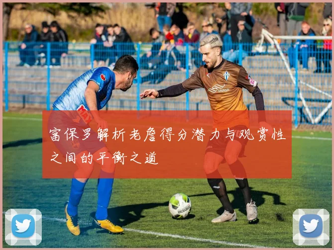 富保罗解析老詹得分潜力与观赏性之间的平衡之道