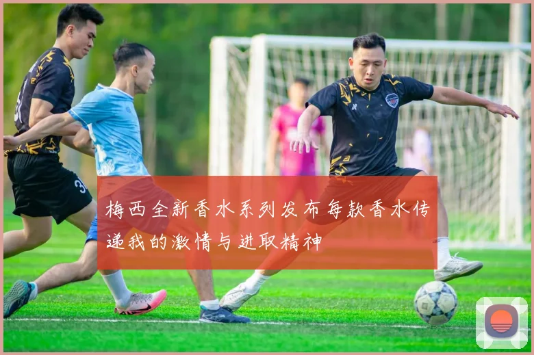 梅西全新香水系列发布每款香水传递我的激情与进取精神