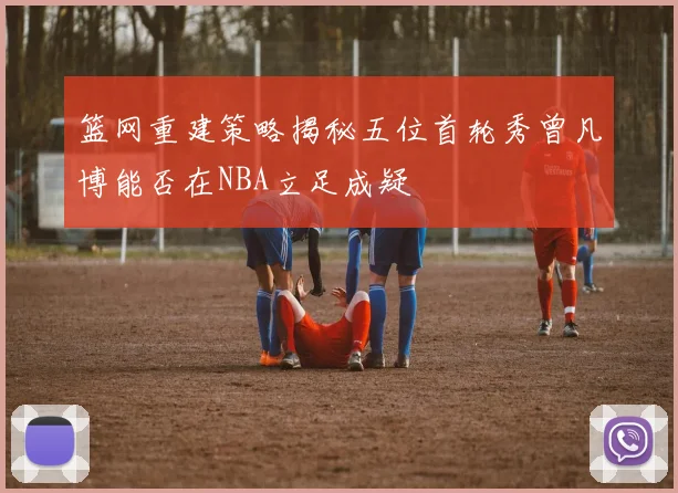 篮网重建策略揭秘五位首轮秀曾凡博能否在NBA立足成疑