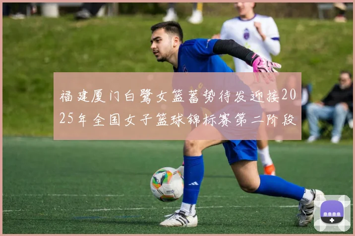 福建厦门白鹭女篮蓄势待发迎接2025年全国女子篮球锦标赛第二阶段挑战