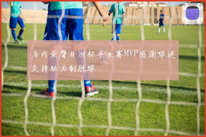 马内荣膺非洲杯半决赛MVP感谢球迷支持助力制胜球