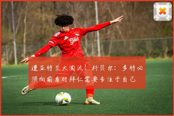 遭亚特兰大淘汰！科贝尔：多特必须向前看对拜仁需要专注于自己