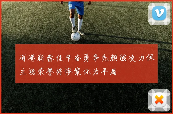 海港新春佳节奋勇争先颜骏凌力保主场荣誉将惨案化为平局
